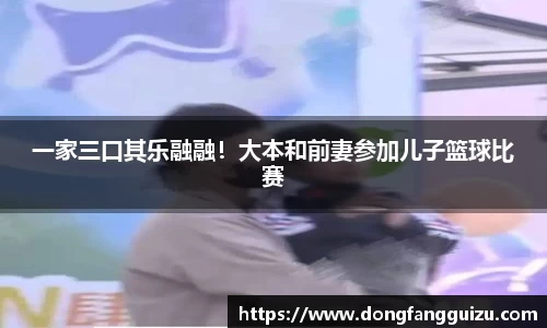 一家三口其乐融融！大本和前妻参加儿子篮球比赛